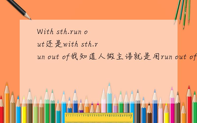 With sth.run out还是with sth.run out of我知道人做主语就是用run out of,物做主语就是用run out.但是在with符合结构中是with后面的看做主语还是找句子的逻辑主语.如:with drinks and food run out (of),he went out to