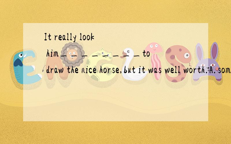 It really look him________to draw the nice horse,but it was well worth.A.sometimes.B.some time