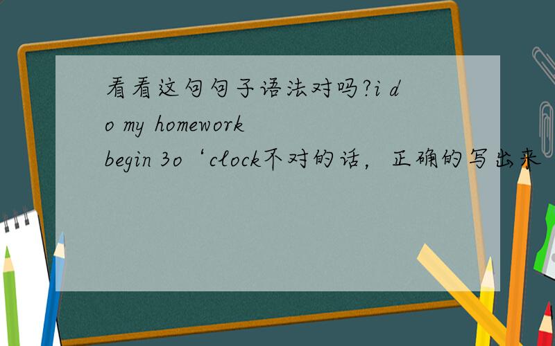 看看这句句子语法对吗?i do my homework begin 3o‘clock不对的话，正确的写出来
