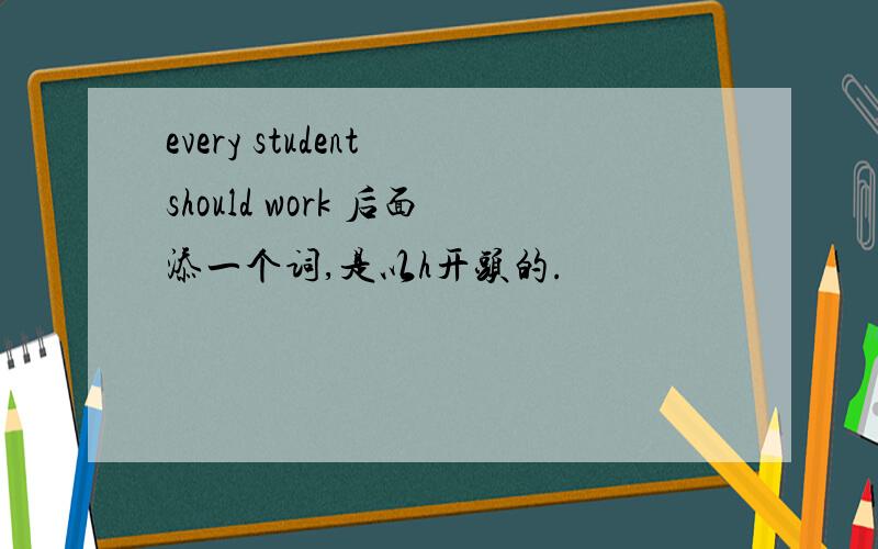 every student should work 后面添一个词,是以h开头的.