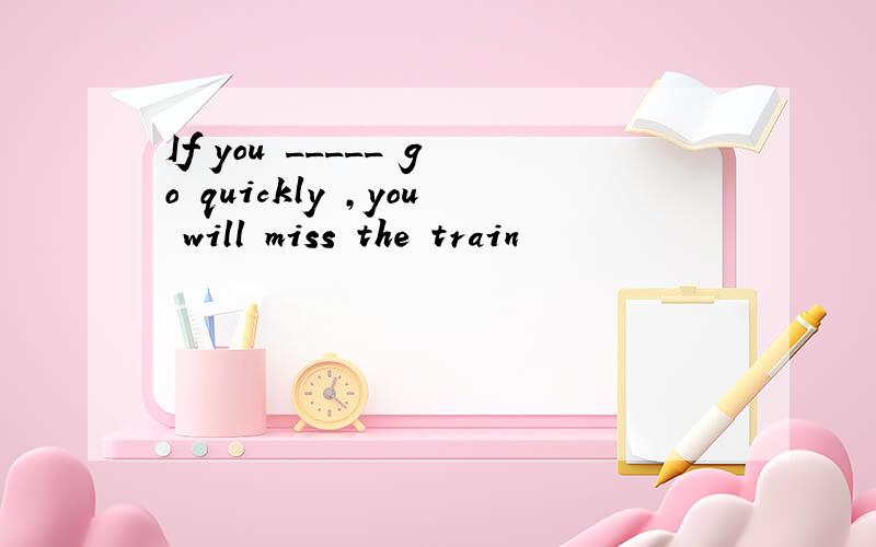 If you _____ go quickly ,you will miss the train