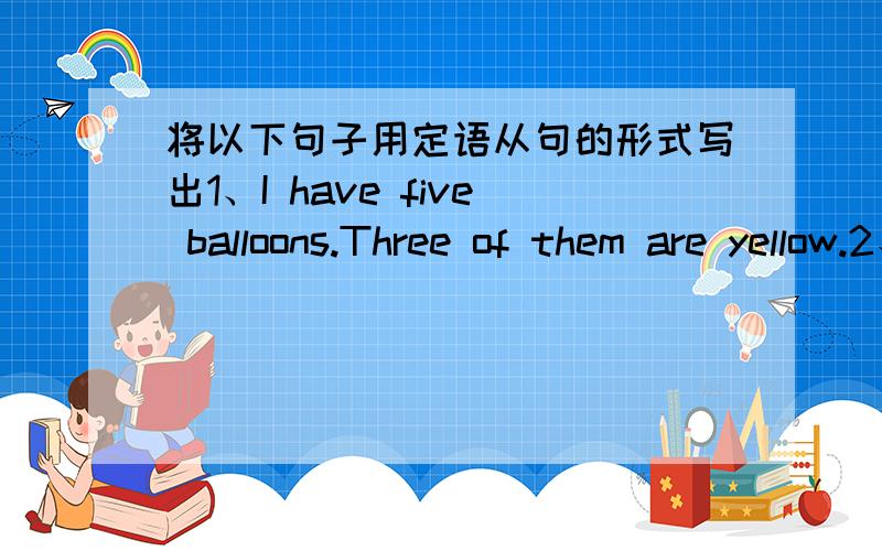 将以下句子用定语从句的形式写出1、I have five balloons.Three of them are yellow.2、You'd better tell her the name of the book.She can find information about the project there.3、They have just started their trip to Tibet.They prepare