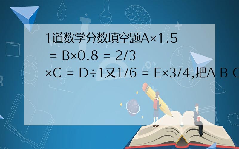 1道数学分数填空题A×1.5 = B×0.8 = 2/3×C = D÷1又1/6 = E×3/4,把A B C D E从小到大排列起来是（ ）.