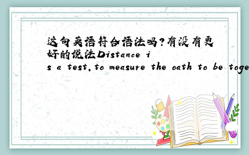这句英语符合语法吗?有没有更好的说法Distance is a test,to measure the oath to be together.