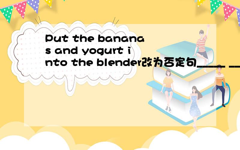 Put the bananas and yogurt into the blender改为否定句_____ ______the bananas _____yogurt into the blenderI'd like three bananas.对“three”提问____ _____bananas ____you like?You need to put two cups of sugar on it.改为否定句You_____ __