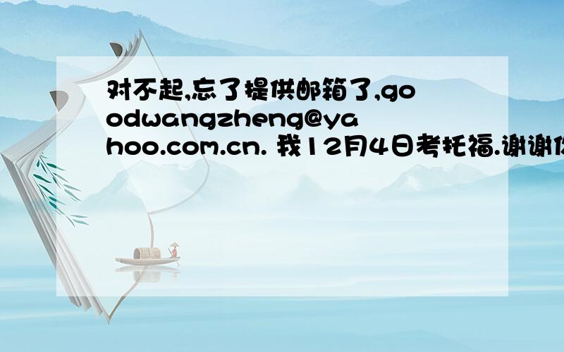 对不起,忘了提供邮箱了,goodwangzheng@yahoo.com.cn. 我12月4日考托福.谢谢你了.
