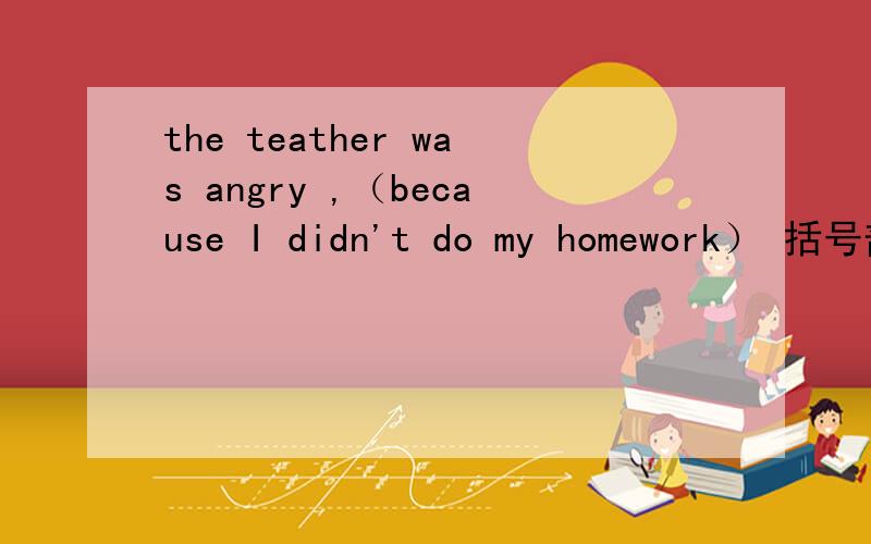the teather was angry ,（because I didn't do my homework） 括号部分提问（）（）the teather was angry?