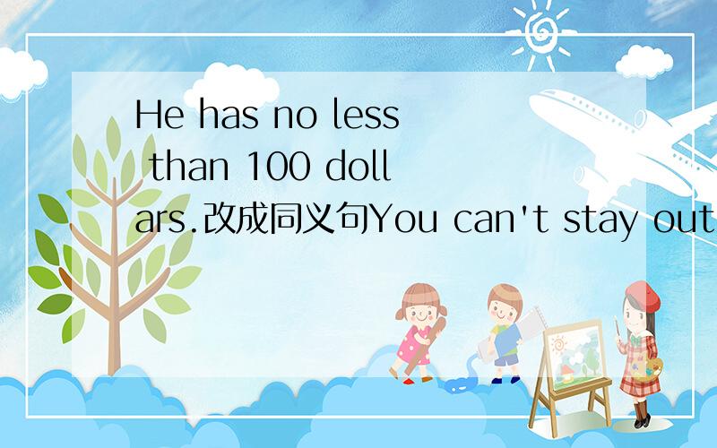 He has no less than 100 dollars.改成同义句You can't stay out too late.改成祈使句.mUst  I do the dishes now ? 作否定回答.