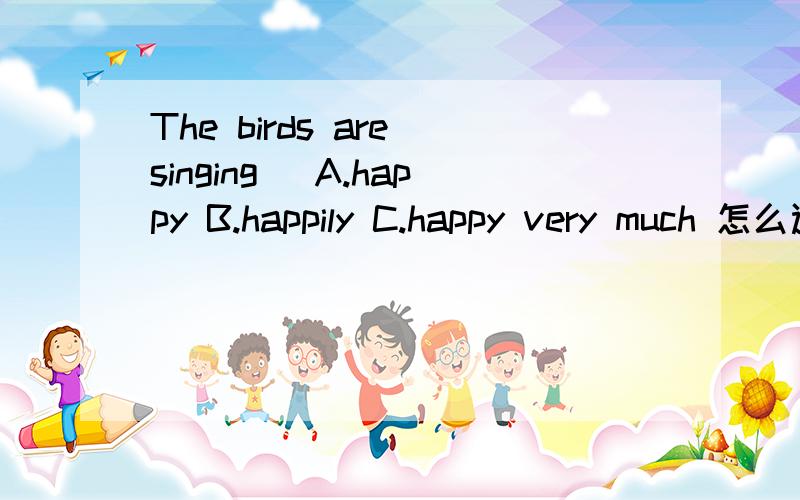 The birds are singing_ A.happy B.happily C.happy very much 怎么选
