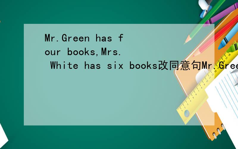 Mr.Green has four books,Mrs. White has six books改同意句Mr.Green has ＿＿＿＿＿ books  _______ Mrs. White  does