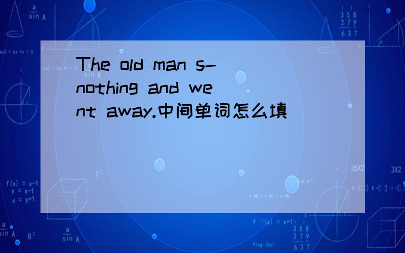 The old man s-nothing and went away.中间单词怎么填