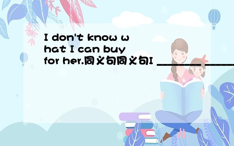 I don't know what I can buy for her.同义句同义句I ________ ________ _______ _______ ________ _______ for her .