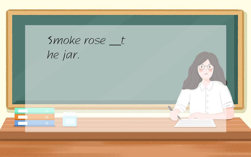 Smoke rose __the jar.