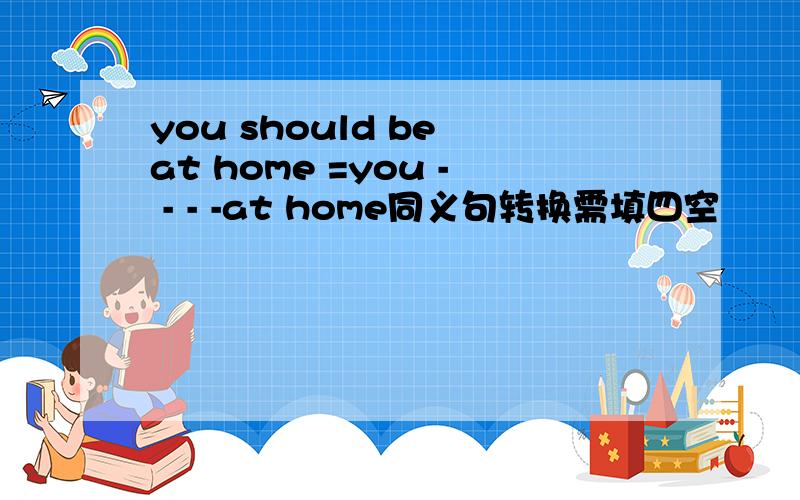 you should be at home =you - - - -at home同义句转换需填四空