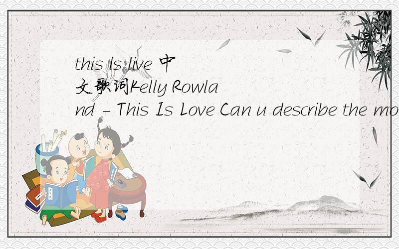 this is live 中文歌词Kelly Rowland - This Is Love Can u describe the moment When two people fall in love Some say the clouds will spin in circles And the rain will turn to dust The poor will start to laugh Even the rich will start to cry It can s