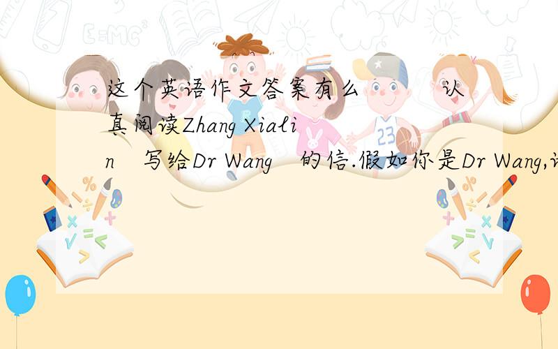 这个英语作文答案有么　　　认真阅读Zhang Xialin　写给Dr Wang　的信.假如你是Dr Wang,请根据信中的...这个英语作文答案有么　　　认真阅读Zhang Xialin　写给Dr Wang　的信.假如你是Dr Wang,请根据