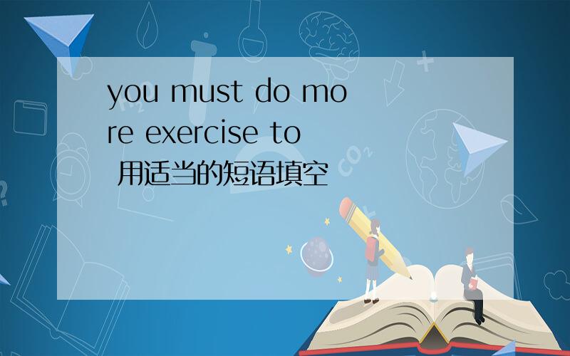 you must do more exercise to 用适当的短语填空