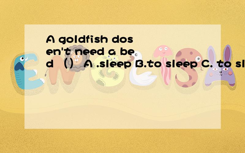A goldfish dosen't need a bed （） A .sleep B.to sleep C. to sleep in D .sleep in 讲一下语法.谢谢