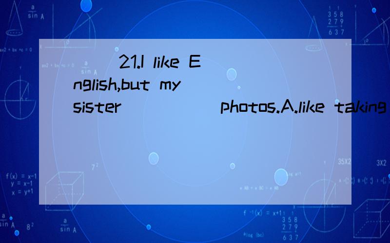 ( )21.I like English,but my sister_____ photos.A.like taking B.likes taking C.likes take( )24.The girl often _____from Monday to Friday.A.go to school B.goes to school C.going to school( )31.My aunt cooking and growing trees.A.like B.likes C.is( )32.