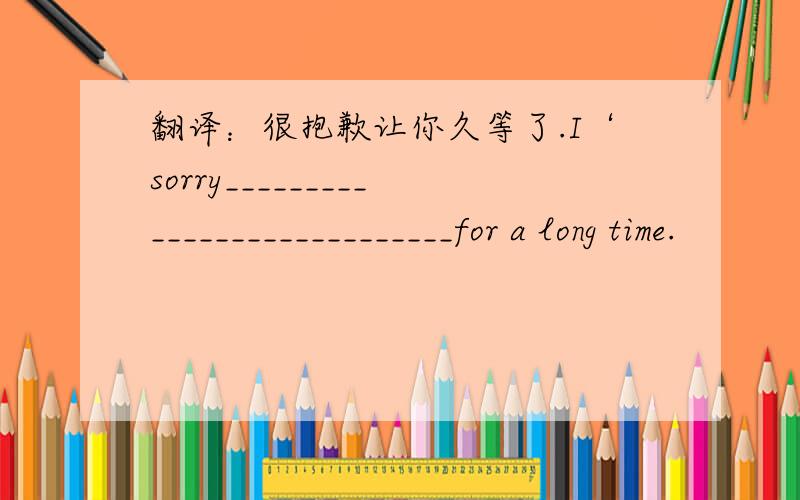 翻译：很抱歉让你久等了.I‘sorry____________________________for a long time.