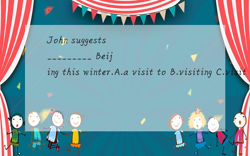 John suggests _________ Beijing this winter.A.a visit to B.visiting C.visit D.visiting to