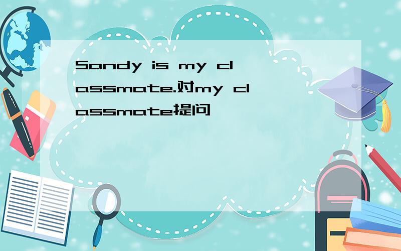 Sandy is my classmate.对my classmate提问