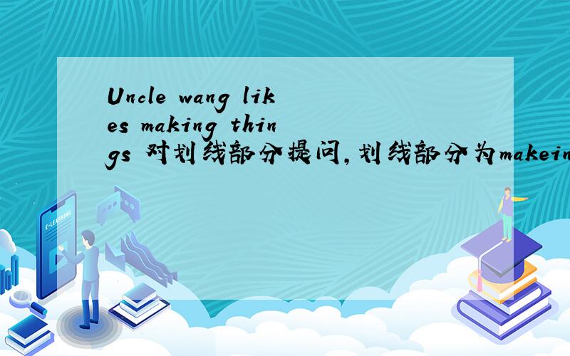 Uncle wang likes making things 对划线部分提问,划线部分为makeing things,有6个空,