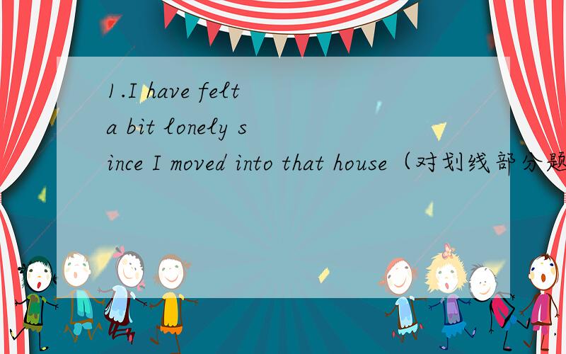 1.I have felt a bit lonely since I moved into that house（对划线部分题问）-------------------------------------________ _________have you______a bit lonely?2.He has already told the girl about this(改成否定句)He______ _____the girl abou