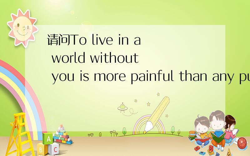 请问To live in a world without you is more painful than any punishment.