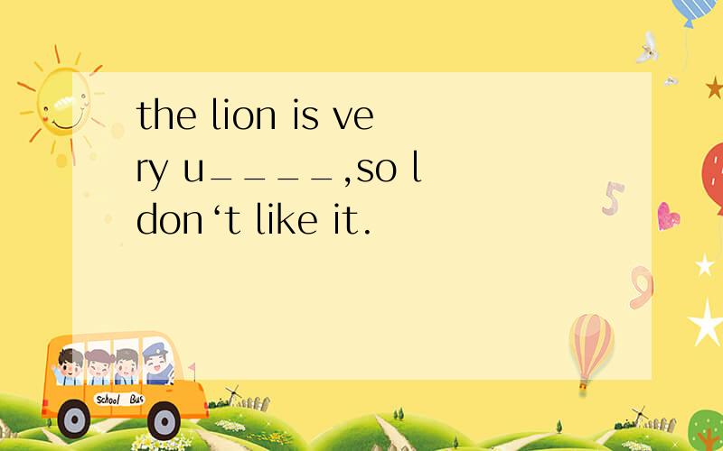 the lion is very u____,so l don‘t like it.