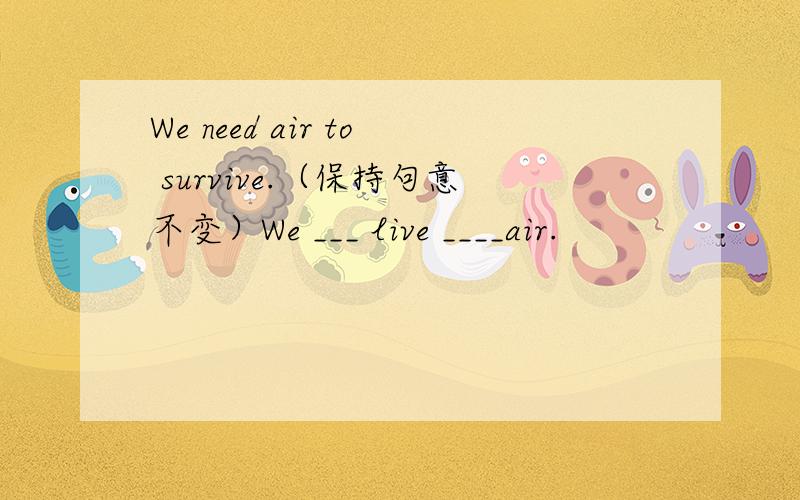 We need air to survive.（保持句意不变）We ___ live ____air.