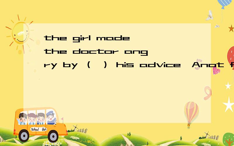 the girl made the doctor angry by （ ） his advice,Anot followingBnot to followCtacking