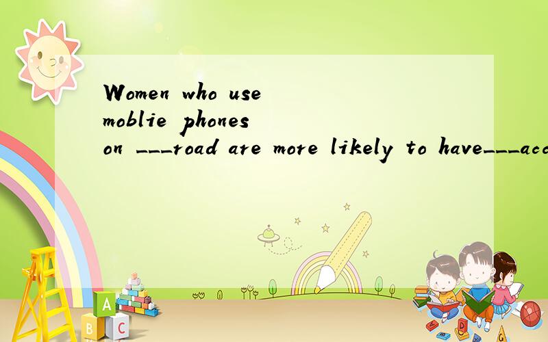 Women who use moblie phones on ___road are more likely to have___accidents,a magazine said recentlyA.a;the B.the;/ C/;/ D/;the