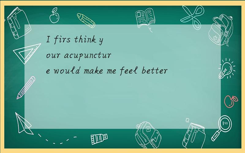 I firs think your acupuncture would make me feel better