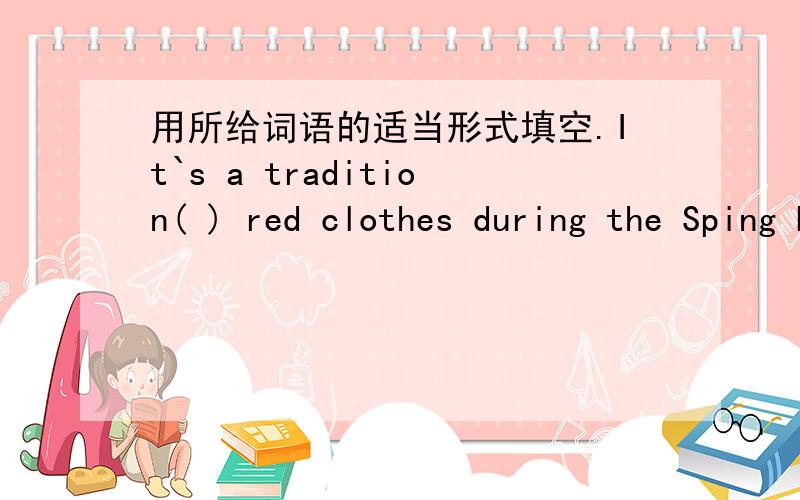 用所给词语的适当形式填空.It`s a tradition( ) red clothes during the Sping Festival.所给词是wear