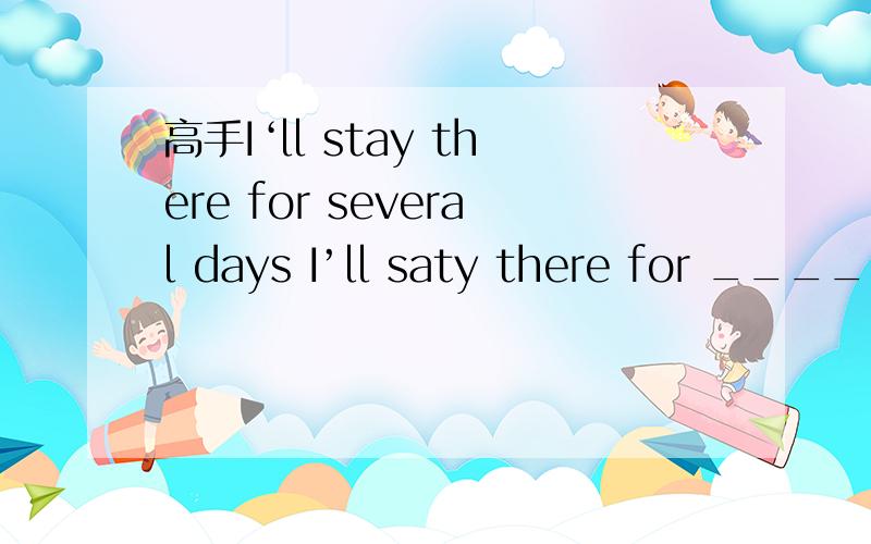 高手I‘ll stay there for several days I’ll saty there for ____ ____ ____ days