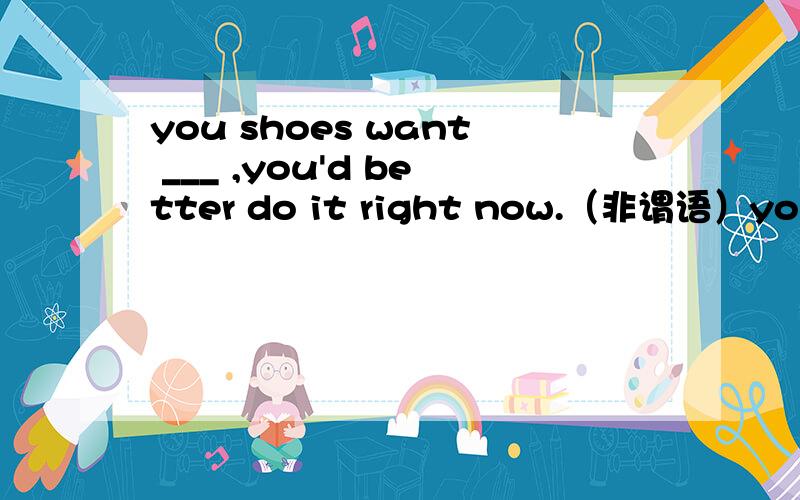 you shoes want ___ ,you'd better do it right now.（非谓语）you shoes want ___ ,you'd better do it right now.A,cleaned B.cleaning C.clean D.being cleaned我选的是D,理由：现在分词的被动,怎么错了呢,麻烦详细分析下