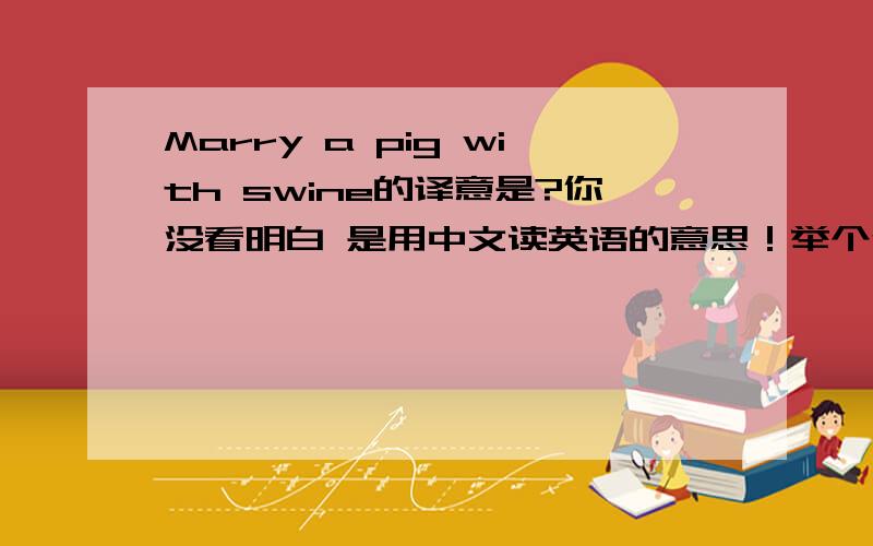 Marry a pig with swine的译意是?你没看明白 是用中文读英语的意思！举个例子：你好.英文是Hello 译意就是 哈喽！