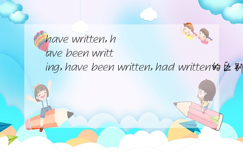 have written,have been writting,have been written,had written的区别是什么?（要时态,用法,在句子中作用·······）