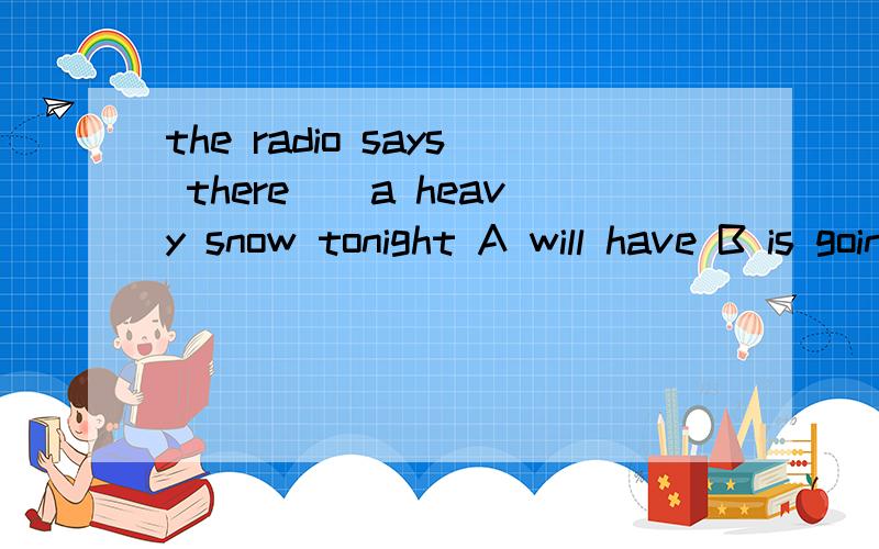 the radio says there__a heavy snow tonight A will have B is going to have C will be D is going to