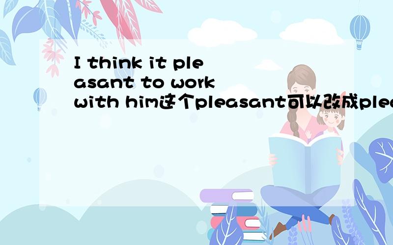 I think it pleasant to work with him这个pleasant可以改成pleasure吗?