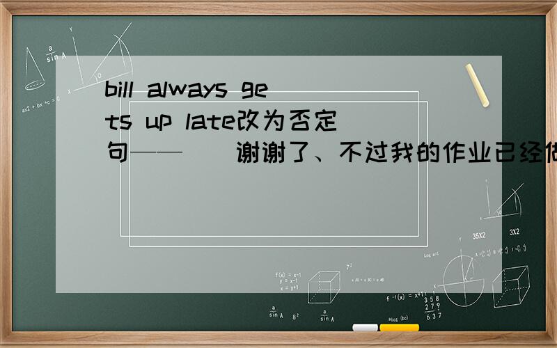 bill always gets up late改为否定句——||谢谢了、不过我的作业已经做完了、.今天都交了、