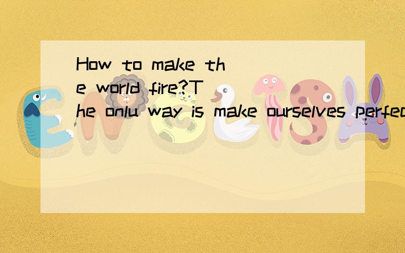 How to make the world fire?The onlu way is make ourselves perfect enough.I really think this is the meaning of fire,because this is no real fire in the world.Am I wrong?(You can answer it in Chinese or in English.Both of them is OK.)Don't translate i