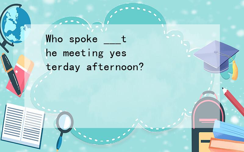 Who spoke ___the meeting yesterday afternoon?
