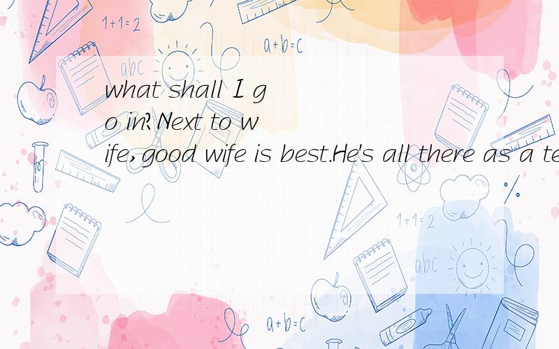 what shall I go in?Next to wife,good wife is best.He's all there as a teacher.怎么译成汉语