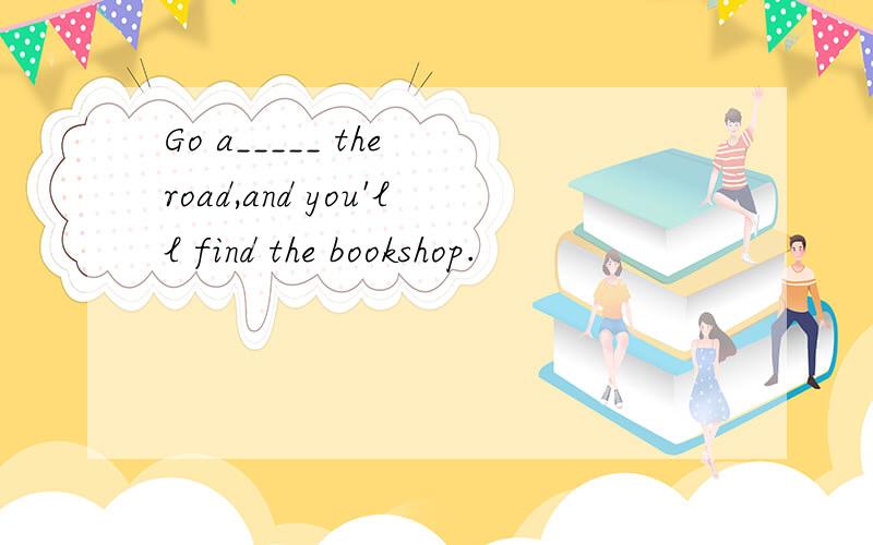 Go a_____ the road,and you'll find the bookshop.