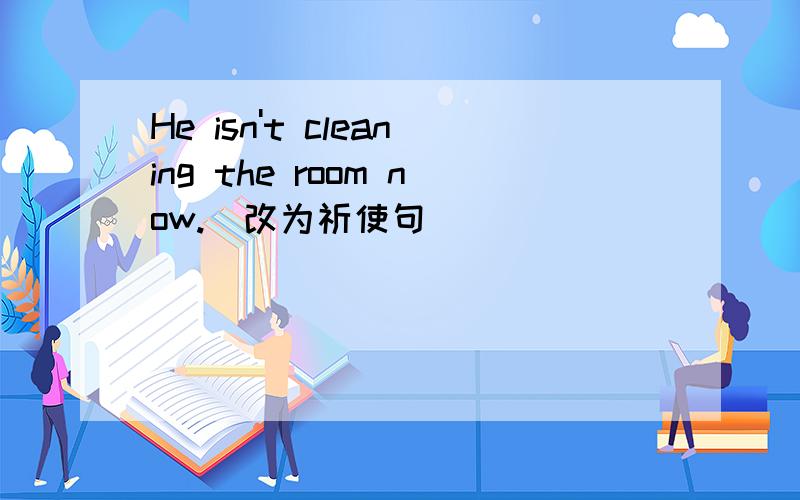 He isn't cleaning the room now.(改为祈使句)_______ _______ the room now.