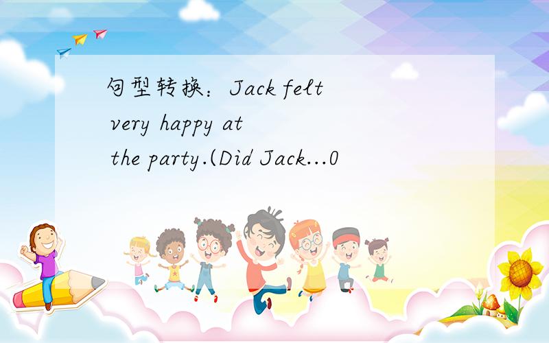 句型转换：Jack felt very happy at the party.(Did Jack...0