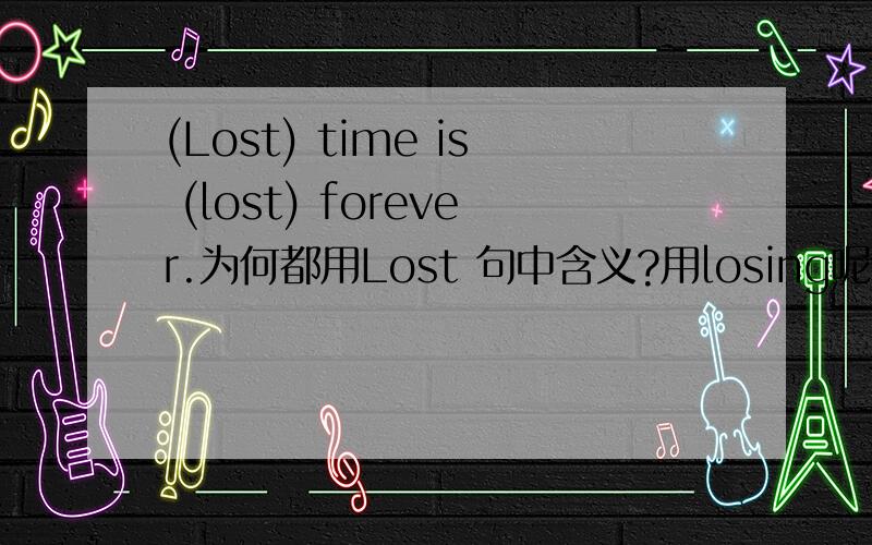 (Lost) time is (lost) forever.为何都用Lost 句中含义?用losing呢?两者用法有何区别?请举例?第一个Lost是形容词失去的意思？第二个Lost呢？前面有个is，是形容词还是被动态？Losing是形容词失败的意思