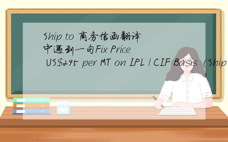 Ship to 商务信函翻译中遇到一句Fix Price US$295 per MT on IPL / CIF Basis (Ship to Ship) 该怎么翻啊?特别是IPL / CIF 和Ship to Ship 不好翻